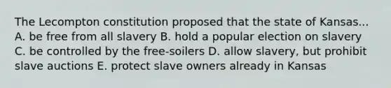 The Lecompton constitution proposed that the state of Kansas... A. be free from all slavery B. hold a popular election on slavery C. be controlled by the free-soilers D. allow slavery, but prohibit slave auctions E. protect slave owners already in Kansas