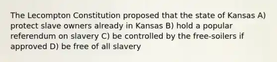 The Lecompton Constitution proposed that the state of Kansas A) protect slave owners already in Kansas B) hold a popular referendum on slavery C) be controlled by the free-soilers if approved D) be free of all slavery