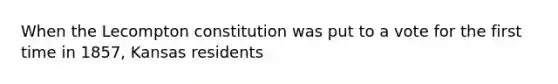 When the Lecompton constitution was put to a vote for the first time in 1857, Kansas residents