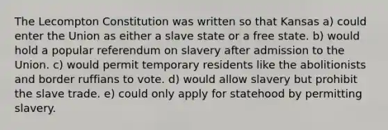 The Lecompton Constitution was written so that Kansas a) could enter the Union as either a slave state or a free state. b) would hold a popular referendum on slavery after admission to the Union. c) would permit temporary residents like the abolitionists and border ruffians to vote. d) would allow slavery but prohibit the slave trade. e) could only apply for statehood by permitting slavery.