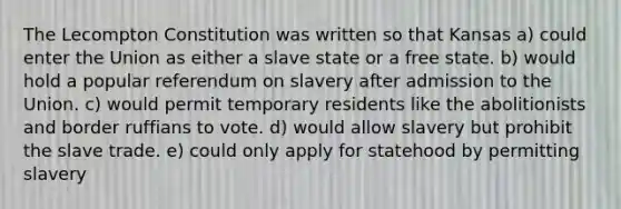 The Lecompton Constitution was written so that Kansas a) could enter the Union as either a slave state or a free state. b) would hold a popular referendum on slavery after admission to the Union. c) would permit temporary residents like the abolitionists and border ruffians to vote. d) would allow slavery but prohibit the slave trade. e) could only apply for statehood by permitting slavery