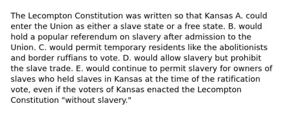 The Lecompton Constitution was written so that Kansas A. could enter the Union as either a slave state or a free state. B. would hold a popular referendum on slavery after admission to the Union. C. would permit temporary residents like the abolitionists and border ruffians to vote. D. would allow slavery but prohibit the slave trade. E. would continue to permit slavery for owners of slaves who held slaves in Kansas at the time of the ratification vote, even if the voters of Kansas enacted the Lecompton Constitution "without slavery."