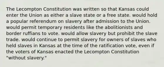 The Lecompton Constitution was written so that Kansas could enter the Union as either a slave state or a free state. would hold a popular referendum on slavery after admission to the Union. would permit temporary residents like the abolitionists and border ruffians to vote. would allow slavery but prohibit the slave trade. would continue to permit slavery for owners of slaves who held slaves in Kansas at the time of the ratification vote, even if the voters of Kansas enacted the Lecompton Constitution "without slavery."