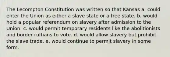 The Lecompton Constitution was written so that Kansas a. could enter the Union as either a slave state or a free state. b. would hold a popular referendum on slavery after admission to the Union. c. would permit temporary residents like the abolitionists and border ruffians to vote. d. would allow slavery but prohibit the slave trade. e. would continue to permit slavery in some form.