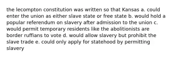 the lecompton constitution was written so that Kansas a. could enter the union as either slave state or free state b. would hold a popular referendum on slavery after admission to the union c. would permit temporary residents like the abolitionists are border ruffians to vote d. would allow slavery but prohibit the slave trade e. could only apply for statehood by permitting slavery