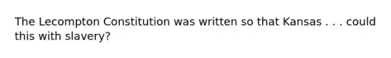 The Lecompton Constitution was written so that Kansas . . . could this with slavery?