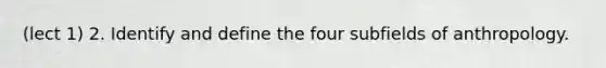 (lect 1) 2. Identify and define the four subfields of anthropology.