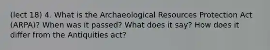 (lect 18) 4. What is the Archaeological Resources Protection Act (ARPA)? When was it passed? What does it say? How does it differ from the Antiquities act?