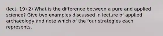 (lect. 19) 2) What is the difference between a pure and applied science? Give two examples discussed in lecture of applied archaeology and note which of the four strategies each represents.