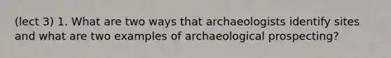 (lect 3) 1. What are two ways that archaeologists identify sites and what are two examples of archaeological prospecting?