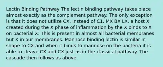 Lectin Binding Pathway The lectin binding pathway takes place almost exactly as the complement pathway. The only exception is that it does not utilize CX. Instead of C1, MX BX LX, a host X created during the X phase of inflammation by the X binds to X on bacterial X. This is present in almost all bacterial membranes but X in our membranes. Mannose binding lectin is similar in shape to CX and when it binds to mannose on the bacteria it is able to cleave CX and CX just as in the classical pathway. The cascade then follows as above.