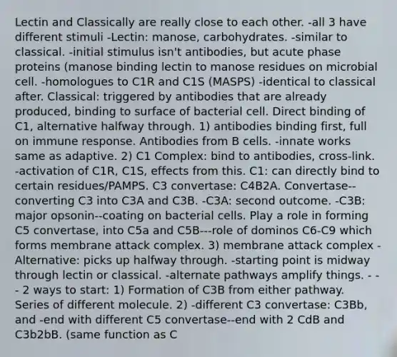 Lectin and Classically are really close to each other. -all 3 have different stimuli -Lectin: manose, carbohydrates. -similar to classical. -initial stimulus isn't antibodies, but acute phase proteins (manose binding lectin to manose residues on microbial cell. -homologues to C1R and C1S (MASPS) -identical to classical after. Classical: triggered by antibodies that are already produced, binding to surface of bacterial cell. Direct binding of C1, alternative halfway through. 1) antibodies binding first, full on immune response. Antibodies from B cells. -innate works same as adaptive. 2) C1 Complex: bind to antibodies, cross-link. -activation of C1R, C1S, effects from this. C1: can directly bind to certain residues/PAMPS. C3 convertase: C4B2A. Convertase--converting C3 into C3A and C3B. -C3A: second outcome. -C3B: major opsonin--coating on bacterial cells. Play a role in forming C5 convertase, into C5a and C5B---role of dominos C6-C9 which forms membrane attack complex. 3) membrane attack complex -Alternative: picks up halfway through. -starting point is midway through lectin or classical. -alternate pathways amplify things. - - - 2 ways to start: 1) Formation of C3B from either pathway. Series of different molecule. 2) -different C3 convertase: C3Bb, and -end with different C5 convertase--end with 2 CdB and C3b2bB. (same function as C