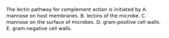 The lectin pathway for complement action is initiated by A. mannose on host membranes. B. lectins of the microbe. C. mannose on the surface of microbes. D. gram-positive cell walls. E. gram-negative cell walls.