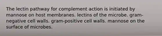 The lectin pathway for complement action is initiated by mannose on host membranes. lectins of the microbe. gram-negative cell walls. gram-positive cell walls. mannose on the surface of microbes.