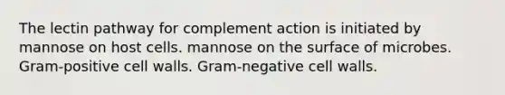 The lectin pathway for complement action is initiated by mannose on host cells. mannose on the surface of microbes. Gram-positive cell walls. Gram-negative cell walls.