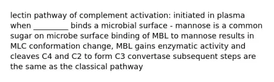 lectin pathway of complement activation: initiated in plasma when _________ binds a microbial surface - mannose is a common sugar on microbe surface binding of MBL to mannose results in MLC conformation change, MBL gains enzymatic activity and cleaves C4 and C2 to form C3 convertase subsequent steps are the same as the classical pathway