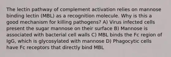 The lectin pathway of complement activation relies on mannose binding lectin (MBL) as a recognition molecule. Why is this a good mechanism for killing pathogens? A) Virus infected cells present the sugar mannose on their surface B) Mannose is associated with bacterial cell walls C) MBL binds the Fc region of IgG, which is glycosylated with mannose D) Phagocytic cells have Fc receptors that directly bind MBL