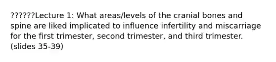 ??????Lecture 1: What areas/levels of the cranial bones and spine are liked implicated to influence infertility and miscarriage for the first trimester, second trimester, and third trimester. (slides 35-39)