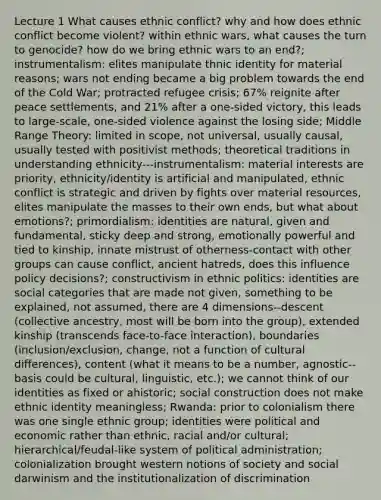 Lecture 1 What causes ethnic conflict? why and how does ethnic conflict become violent? within ethnic wars, what causes the turn to genocide? how do we bring ethnic wars to an end?; instrumentalism: elites manipulate thnic identity for material reasons; wars not ending became a big problem towards the end of the Cold War; protracted refugee crisis; 67% reignite after peace settlements, and 21% after a one-sided victory, this leads to large-scale, one-sided violence against the losing side; Middle Range Theory: limited in scope, not universal, usually causal, usually tested with positivist methods; theoretical traditions in understanding ethnicity---instrumentalism: material interests are priority, ethnicity/identity is artificial and manipulated, ethnic conflict is strategic and driven by fights over material resources, elites manipulate the masses to their own ends, but what about emotions?; primordialism: identities are natural, given and fundamental, sticky deep and strong, emotionally powerful and tied to kinship, innate mistrust of otherness-contact with other groups can cause conflict, ancient hatreds, does this influence policy decisions?; constructivism in ethnic politics: identities are social categories that are made not given, something to be explained, not assumed, there are 4 dimensions--descent (collective ancestry, most will be born into the group), extended kinship (transcends face-to-face interaction), boundaries (inclusion/exclusion, change, not a function of cultural differences), content (what it means to be a number, agnostic--basis could be cultural, linguistic, etc.); we cannot think of our identities as fixed or ahistoric; social construction does not make ethnic identity meaningless; Rwanda: prior to colonialism there was one single ethnic group; identities were political and economic rather than ethnic, racial and/or cultural; hierarchical/feudal-like system of political administration; colonialization brought western notions of society and social darwinism and the institutionalization of discrimination