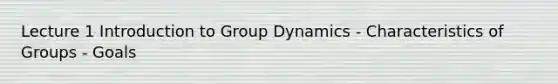 Lecture 1 Introduction to Group Dynamics - Characteristics of Groups - Goals