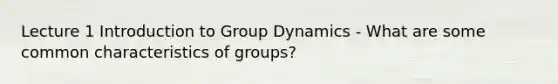 Lecture 1 Introduction to Group Dynamics - What are some common characteristics of groups?