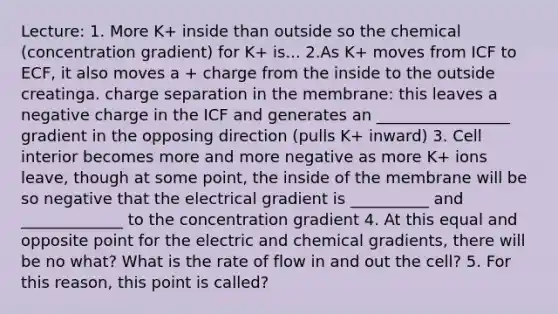 Lecture: 1. More K+ inside than outside so the chemical (concentration gradient) for K+ is... 2.As K+ moves from ICF to ECF, it also moves a + charge from the inside to the outside creatinga. charge separation in the membrane: this leaves a negative charge in the ICF and generates an _________________ gradient in the opposing direction (pulls K+ inward) 3. Cell interior becomes more and more negative as more K+ ions leave, though at some point, the inside of the membrane will be so negative that the electrical gradient is __________ and _____________ to the concentration gradient 4. At this equal and opposite point for the electric and chemical gradients, there will be no what? What is the rate of flow in and out the cell? 5. For this reason, this point is called?