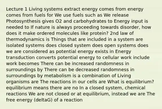 Lecture 1 Living systems extract energy comes from energy comes from fuels for We use fuels such as We release Photosynthesis gives O2 and carbohydrates to Energy input is needed to If nature is always proceeding towards disorder, how does it make ordered molecules like protein? 2nd law of thermodynamics is Things that are included in a system are isolated systems does closed system does open systems does we are considered as potential energy exists in Energy transduction converts potential energy to cellular work include work becomes There can be increased randomness in surroundings by There can be decreased randomness in surroundings by metabolism is a combination of Living organisms are The reactions in our cells are What is equilibrium? equilibrium means there are no In a closed system, chemical reactions We are not closed or at equilibrium, instead we are The free energy (deltaG) of a reaction