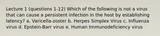 Lecture 1 (questions 1-12) Which of the following is not a virus that can cause a persistent infection in the host by establishing latency? a. Varicella-zoster b. Herpes Simplex Virus c. Influenza virus d. Epstein-Barr virus e. Human Immunodeficiency virus