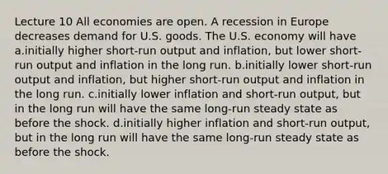 Lecture 10 All economies are open. A recession in Europe decreases demand for U.S. goods. The U.S. economy will have a.initially higher short-run output and inflation, but lower short-run output and inflation in the long run. b.initially lower short-run output and inflation, but higher short-run output and inflation in the long run. c.initially lower inflation and short-run output, but in the long run will have the same long-run steady state as before the shock. d.initially higher inflation and short-run output, but in the long run will have the same long-run steady state as before the shock.