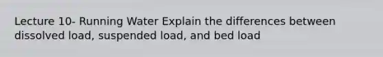 Lecture 10- Running Water Explain the differences between dissolved load, suspended load, and bed load