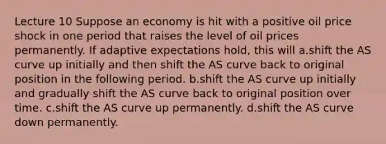 Lecture 10 Suppose an economy is hit with a positive oil price shock in one period that raises the level of oil prices permanently. If adaptive expectations hold, this will a.shift the AS curve up initially and then shift the AS curve back to original position in the following period. b.shift the AS curve up initially and gradually shift the AS curve back to original position over time. c.shift the AS curve up permanently. d.shift the AS curve down permanently.