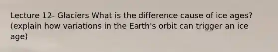 Lecture 12- Glaciers What is the difference cause of ice ages? (explain how variations in the Earth's orbit can trigger an ice age)