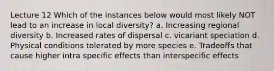 Lecture 12 Which of the instances below would most likely NOT lead to an increase in local diversity? a. Increasing regional diversity b. Increased rates of dispersal c. vicariant speciation d. Physical conditions tolerated by more species e. Tradeoffs that cause higher intra specific effects than interspecific effects