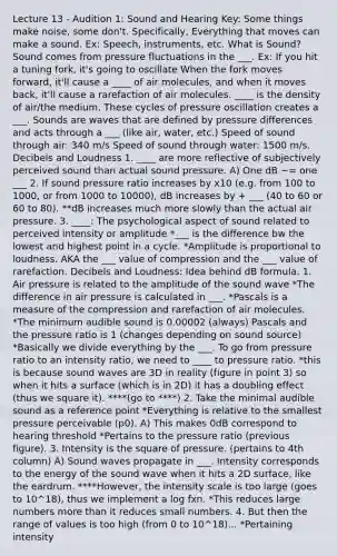 Lecture 13 - Audition 1: Sound and Hearing Key: Some things make noise, some don't. Specifically, Everything that moves can make a sound. Ex: Speech, instruments, etc. What is Sound? Sound comes from pressure fluctuations in the ___. Ex: If you hit a tuning fork, it's going to oscillate When the fork moves forward, it'll cause a ____ of air molecules, and when it moves back, it'll cause a rarefaction of air molecules. ____ is the density of air/the medium. These cycles of pressure oscillation creates a ___. Sounds are waves that are defined by pressure differences and acts through a ___ (like air, water, etc.) Speed of sound through air: 340 m/s Speed of sound through water: 1500 m/s. Decibels and Loudness 1. ____ are more reflective of subjectively perceived sound than actual sound pressure. A) One dB ~= one ___ 2. If sound pressure ratio increases by x10 (e.g. from 100 to 1000, or from 1000 to 10000), dB increases by + ___ (40 to 60 or 60 to 80). **dB increases much more slowly than the actual air pressure. 3. ____: The psychological aspect of sound related to perceived intensity or amplitude *___ is the difference bw the lowest and highest point in a cycle. *Amplitude is proportional to loudness. AKA the ___ value of compression and the ___ value of rarefaction. Decibels and Loudness: Idea behind dB formula. 1. Air pressure is related to the amplitude of the sound wave *The difference in air pressure is calculated in ___. *Pascals is a measure of the compression and rarefaction of air molecules. *The minimum audible sound is 0.00002 (always) Pascals and the pressure ratio is 1 (changes depending on sound source) *Basically we divide everything by the ___. To go from pressure ratio to an intensity ratio, we need to ____ to pressure ratio. *this is because sound waves are 3D in reality (figure in point 3) so when it hits a surface (which is in 2D) it has a doubling effect (thus we square it). ****(go to ****) 2. Take the minimal audible sound as a reference point *Everything is relative to the smallest pressure perceivable (p0). A) This makes 0dB correspond to hearing threshold *Pertains to the pressure ratio (previous figure). 3. Intensity is the square of pressure. (pertains to 4th column) A) Sound waves propagate in ___. Intensity corresponds to the energy of the sound wave when it hits a 2D surface, like the eardrum. ****However, the intensity scale is too large (goes to 10^18), thus we implement a log fxn. *This reduces large numbers more than it reduces small numbers. 4. But then the range of values is too high (from 0 to 10^18)... *Pertaining intensity