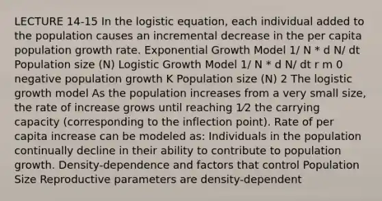 LECTURE 14-15 In the logistic equation, each individual added to the population causes an incremental decrease in the per capita population growth rate. Exponential Growth Model 1/ N * d N/ dt Population size (N) Logistic Growth Model 1/ N * d N/ dt r m 0 negative population growth K Population size (N) 2 The logistic growth model As the population increases from a very small size, the rate of increase grows until reaching 1⁄2 the carrying capacity (corresponding to the inflection point). Rate of per capita increase can be modeled as: Individuals in the population continually decline in their ability to contribute to population growth. Density-dependence and factors that control Population Size Reproductive parameters are density-dependent