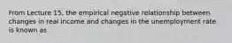 From Lecture 15, the empirical negative relationship between changes in real income and changes in the unemployment rate is known as