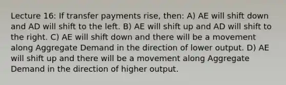 Lecture 16: If transfer payments rise, then: A) AE will shift down and AD will shift to the left. B) AE will shift up and AD will shift to the right. C) AE will shift down and there will be a movement along Aggregate Demand in the direction of lower output. D) AE will shift up and there will be a movement along Aggregate Demand in the direction of higher output.