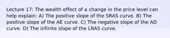 Lecture 17: The wealth effect of a change in the price level can help explain: A) The positive slope of the SRAS curve. B) The positive slope of the AE curve. C) The negative slope of the AD curve. D) The infinite slope of the LRAS curve.