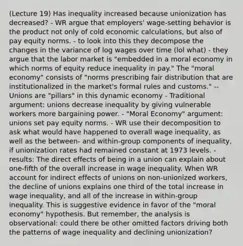 (Lecture 19) Has inequality increased because unionization has decreased? - WR argue that employers' wage-setting behavior is the product not only of cold economic calculations, but also of pay equity norms. - to look into this they decompose the changes in the variance of log wages over time (lol what) - they argue that the labor market is "embedded in a moral economy in which norms of equity reduce inequality in pay." The "moral economy" consists of "norms prescribing fair distribution that are institutionalized in the market's formal rules and customs." -- Unions are "pillars" in this dynamic economy - Traditional argument: unions decrease inequality by giving vulnerable workers more bargaining power. - "Moral Economy" argument: unions set pay equity norms. - WR use their decomposition to ask what would have happened to overall wage inequality, as well as the between- and within-group components of inequality, if unionization rates had remained constant at 1973 levels. - results: The direct effects of being in a union can explain about one-fifth of the overall increase in wage inequality. When WR account for indirect effects of unions on non-unionized workers, the decline of unions explains one third of the total increase in wage inequality, and all of the increase in within-group inequality. This is suggestive evidence in favor of the "moral economy" hypothesis. But remember, the analysis is observational: could there be other omitted factors driving both the patterns of wage inequality and declining unionization?