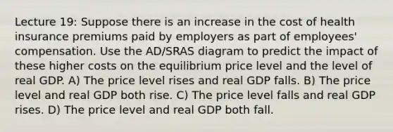 Lecture 19: Suppose there is an increase in the cost of health insurance premiums paid by employers as part of employees' compensation. Use the AD/SRAS diagram to predict the impact of these higher costs on the equilibrium price level and the level of real GDP. A) The price level rises and real GDP falls. B) The price level and real GDP both rise. C) The price level falls and real GDP rises. D) The price level and real GDP both fall.