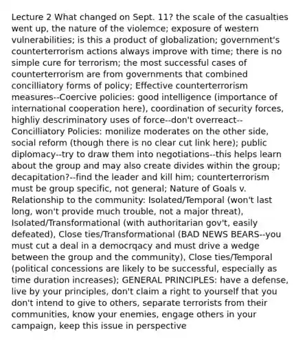 Lecture 2 What changed on Sept. 11? the scale of the casualties went up, the nature of the violemce; exposure of western vulnerabilities; is this a product of globalization; government's counterterrorism actions always improve with time; there is no simple cure for terrorism; the most successful cases of counterterrorism are from governments that combined concilliatory forms of policy; Effective counterterrorism measures--Coercive policies: good intelligence (importance of international cooperation here), coordination of security forces, highliy descriminatory uses of force--don't overreact--Concilliatory Policies: monilize moderates on the other side, social reform (though there is no clear cut link here); public diplomacy--try to draw them into negotiations--this helps learn about the group and may also create divides within the group; decapitation?--find the leader and kill him; counterterrorism must be group specific, not general; Nature of Goals v. Relationship to the community: Isolated/Temporal (won't last long, won't provide much trouble, not a major threat), Isolated/Transformational (with authoritarian gov't, easily defeated), Close ties/Transformational (BAD NEWS BEARS--you must cut a deal in a democrqacy and must drive a wedge between the group and the community), Close ties/Temporal (political concessions are likely to be successful, especially as time duration increases); GENERAL PRINCIPLES: have a defense, live by your principles, don't claim a right to yourself that you don't intend to give to others, separate terrorists from their communities, know your enemies, engage others in your campaign, keep this issue in perspective