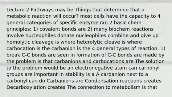 Lecture 2 Pathways may be Things that determine that a metabolic reaction will occur? most cells have the capacity to 4 general categories of specific enzyme rxn 2 basic chem principles: 1) covalent bonds are 2) many biochem reactions involve nucleophiles donate nucleophiles combine and give up homolytic cleavage is where heterolytic cleave is where carbocation is the carbanion is the 4 general types of reaction: 1) break C-C bonds are seen in formation of C-C bonds are made by the problem is that carbanions and carbocations are The solution to the problem would be an electronegative atom can carbonyl groups are important in stability is a A carbanion next to a carbonyl can do Carbanions are Condensation reactions creates Decarboxylation creates The connection to metabolism is that