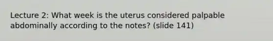 Lecture 2: What week is the uterus considered palpable abdominally according to the notes? (slide 141)