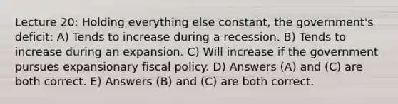 Lecture 20: Holding everything else constant, the government's deficit: A) Tends to increase during a recession. B) Tends to increase during an expansion. C) Will increase if the government pursues expansionary fiscal policy. D) Answers (A) and (C) are both correct. E) Answers (B) and (C) are both correct.