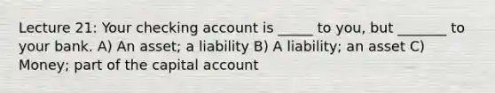 Lecture 21: Your checking account is _____ to you, but _______ to your bank. A) An asset; a liability B) A liability; an asset C) Money; part of the capital account