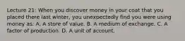 Lecture 21: When you discover money in your coat that you placed there last winter, you unexpectedly find you were using money as: A. A store of value. B. A medium of exchange. C. A factor of production. D. A unit of account.