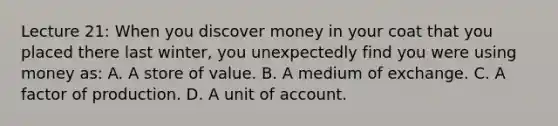 Lecture 21: When you discover money in your coat that you placed there last winter, you unexpectedly find you were using money as: A. A store of value. B. A medium of exchange. C. A factor of production. D. A unit of account.