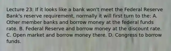 Lecture 23: If it looks like a bank won't meet the Federal Reserve Bank's reserve requirement, normally it will first turn to the: A. Other member banks and borrow money at the federal funds rate. B. Federal Reserve and borrow money at the discount rate. C. Open market and borrow money there. D. Congress to borrow funds.