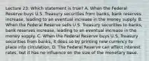 Lecture 23: Which statement is true? A. When the Federal Reserve buys U.S. Treasury securities from banks, bank reserves increase, leading to an eventual increase in the money supply. B. When the Federal Reserve sells U.S. Treasury securities to banks, bank reserves increase, leading to an eventual increase in the money supply. C. When the Federal Reserve buys U.S. Treasury securities from banks, it does so by printing new currency to place into circulation. D. The Federal Reserve can affect interest rates, but it has no influence on the size of the monetary base.