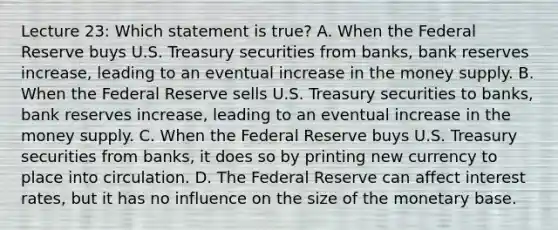 Lecture 23: Which statement is true? A. When the Federal Reserve buys U.S. Treasury securities from banks, bank reserves increase, leading to an eventual increase in the money supply. B. When the Federal Reserve sells U.S. Treasury securities to banks, bank reserves increase, leading to an eventual increase in the money supply. C. When the Federal Reserve buys U.S. Treasury securities from banks, it does so by printing new currency to place into circulation. D. The Federal Reserve can affect interest rates, but it has no influence on the size of the monetary base.